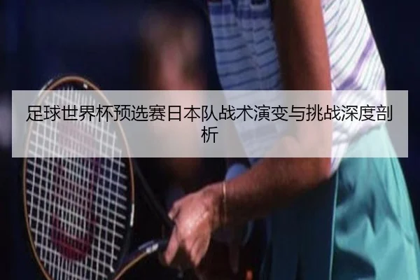 足球世界杯预选赛日本队战术演变与挑战深度剖析